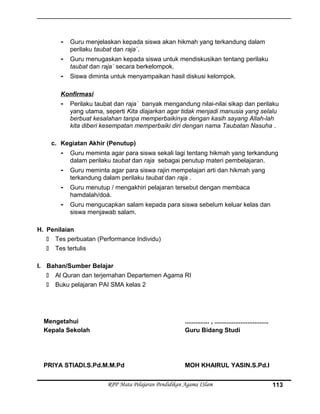 - Guru menjelaskan kepada siswa akan hikmah yang terkandung dalam
perilaku taubat dan raja`.
- Guru menugaskan kepada siswa untuk mendiskusikan tentang perilaku
taubat dan raja` secara berkelompok.
- Siswa diminta untuk menyampaikan hasil diskusi kelompok.
Konfirmasi
- Perilaku taubat dan raja` banyak mengandung nilai-nilai sikap dan perilaku
yang utama, seperti Kita diajarkan agar tidak menjadi manusia yang selalu
berbuat kesalahan tanpa memperbaikinya dengan kasih sayang Allah-lah
kita diberi kesempatan memperbaiki diri dengan nama Taubatan Nasuha .
c. Kegiatan Akhir (Penutup)
- Guru meminta agar para siswa sekali lagi tentang hikmah yang terkandung
dalam perilaku taubat dan raja sebagai penutup materi pembelajaran.
- Guru meminta agar para siswa rajin mempelajari arti dan hikmah yang
terkandung dalam perilaku taubat dan raja .
- Guru menutup / mengakhiri pelajaran tersebut dengan membaca
hamdalah/doá.
- Guru mengucapkan salam kepada para siswa sebelum keluar kelas dan
siswa menjawab salam.
H. Penilaian
 Tes perbuatan (Performance Individu)
 Tes tertulis
I. Bahan/Sumber Belajar
 Al Quran dan terjemahan Departemen Agama RI
 Buku pelajaran PAI SMA kelas 2
Mengetahui
Kepala Sekolah
PRIYA STIADI.S.Pd.M.M.Pd
.............. , ...............................
Guru Bidang Studi
MOH KHAIRUL YASIN.S.Pd.I
RPP Mata Pelajaran Pendidikan Agama ISlam 113
 