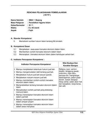 RENCANA PELAKSANAAN PEMBELAJARAN
( R P P )
Nama Sekolah : SMA 1 Bojong
Mata Pelajaran : Pendidikan Agama Islam
Kelas/Semester : XI / 1
Waktu : 6 x 45 menit
Aspek : Fiqih
A. Standar Kompetensi
5. Memahami sumber hukum Islam tentang Mu’amalah.
B. Kompetensi Dasar
5.1 Menjelaskan asas-asas transaksi ekonomi dalam Islam
5.2 Memberikan contoh transaksi ekonomi dalam Islam
5.3 Menerapkan transaksi ekonomi Islam dalam kehidupan sehari-hari
C. Indikator Pencapaian Kompetensi :
Indikator Pencapaian Kompetensi
Nilai Budaya Dan
Karakter Bangsa
 Mampu menjelaskan ketentuan hukum jual beli.
 Mampu mengemukakan dalil tentang jual beli.
 Menjelaskan hukum jual beli sesuai syariah.
 Menjelaskan macam-macam jual beli.
 Mampu memberikan contoh-contoh transaksi
ekonomi dalam Islam.
 Mempraktekkan tentang transaksi ekonomi dalam
Islam
 Menyebutkan contoh jual beli yang terlarang
menurut Islam.
 Mampu menerapkan transaksi ekonomi Islam
dalam jual beli
 Mampu menerapkan transaksi ekonomi Islam
dalam simpan pinjam
 Mampu menerapkan transaksi ekonomi Islam
dalam sewa menyewa
Religius, jujur, santun,
disiplin, tanggung jawab,
cinta ilmu, ingin tahu,
percaya diri, menghargai
keberagaman, patuh pada
aturan, sosial, bergaya
hidup sehat, sadar akan hak
dan kewajiban, kerja keras,
dan adil.
RPP Mata Pelajaran Pendidikan Agama ISlam 115
 