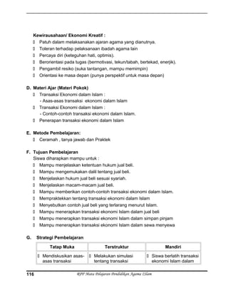 Kewirausahaan/ Ekonomi Kreatif :
 Patuh dalam melaksanakan ajaran agama yang dianutnya.
 Toleran terhadap pelaksanaan ibadah agama lain
 Percaya diri (keteguhan hati, optimis).
 Berorientasi pada tugas (bermotivasi, tekun/tabah, bertekad, enerjik).
 Pengambil resiko (suka tantangan, mampu memimpin)
 Orientasi ke masa depan (punya perspektif untuk masa depan)
D. Materi Ajar (Materi Pokok)
 Transaksi Ekonomi dalam Islam :
- Asas-asas transaksi ekonomi dalam Islam
 Transaksi Ekonomi dalam Islam :
- Contoh-contoh transaksi ekonomi dalam Islam.
 Penerapan transaksi ekonomi dalam Islam
E. Metode Pembelajaran:
 Ceramah , tanya jawab dan Praktek
F. Tujuan Pembelajaran
Siswa diharapkan mampu untuk :
 Mampu menjelaskan ketentuan hukum jual beli.
 Mampu mengemukakan dalil tentang jual beli.
 Menjelaskan hukum jual beli sesuai syariah.
 Menjelaskan macam-macam jual beli.
 Mampu memberikan contoh-contoh transaksi ekonomi dalam Islam.
 Mempraktekkan tentang transaksi ekonomi dalam Islam
 Menyebutkan contoh jual beli yang terlarang menurut Islam.
 Mampu menerapkan transaksi ekonomi Islam dalam jual beli
 Mampu menerapkan transaksi ekonomi Islam dalam simpan pinjam
 Mampu menerapkan transaksi ekonomi Islam dalam sewa menyewa
G. Strategi Pembelajaran
Tatap Muka Terstruktur Mandiri
 Mendiskusikan asas-
asas transaksi
 Melakukan simulasi
tentang transaksi
 Siswa berlatih transaksi
ekonomi Islam dalam
RPP Mata Pelajaran Pendidikan Agama ISlam116
 