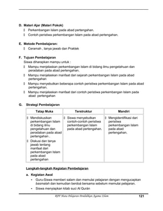 D. Materi Ajar (Materi Pokok)
 Perkembangan Islam pada abad pertengahan.
 Contoh peristiwa perkembangan Islam pada abad pertengahan.
E. Metode Pembelajaran:
 Ceramah , tanya jawab dan Praktek
F. Tujuan Pembelajaran
Siswa diharapkan mampu untuk :
 Mampu menjelaskan perkembangan Islam di bidang ilmu pengetahuan dan
peradaban pada abad pertengahan.
 Mampu menjelaskan manfaat dari sejarah perkembangan Islam pada abad
pertengahan
 Mampu menyebutkan beberapa contoh peristiwa perkembangan Islam pada abad
pertengahan.
 Mampu menjelaskan manfaat dari contoh peristiwa perkembangan Islam pada
abad pertengahan
G. Strategi Pembelajaran
Tatap Muka Terstruktur Mandiri
 Mendiskusikan
perkembangan Islam
di bidang ilmu
pengetahuan dan
peradaban pada abad
pertengahan .
 Diskusi dan tanya
jawab tentang
manfaat dari
perkembangan Islam
pada abad
pertengahan
 Siswa menyebutkan
contoh-contoh peristiwa
perkembangan Islam
pada abad pertengahan.
 Mengidentifikasi dari
peristiwa
perkembangan Islam
pada abad
pertengahan.
Langkah-langkah Kegiatan Pembelajaran
a. Kegiatan Awal
- Guru-Siswa memberi salam dan memulai pelajaran dengan mengucapkan
basmalah dan kemudian berdoá bersama sebelum memulai pelajaran.
- Siswa menyiapkan kitab suci Al Qurán
RPP Mata Pelajaran Pendidikan Agama ISlam 121
 