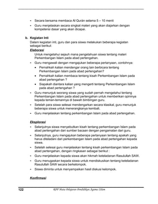 - Secara bersama membaca Al Qurán selama 5 – 10 menit
- Guru menjelaskan secara singkat materi yang akan diajarkan dengan
kompetensi dasar yang akan dicapai.
b. Kegiatan Inti
Dalam kegiatan inti, guru dan para siswa melakukan beberapa kegiatan
sebagai berikut:
Elaborasi
Untuk mengetahui sejauh mana pengetahuan siswa tentang materi
Perkembangan Islam pada abad pertengahan.
- Guru mengawali dengan mengajukan beberapa pertanyaan, contohnya:
• Pernahkah kalian mendengar orang lain berbicara tentang
Perkembangan Islam pada abad pertengahan?
• Pernahkah kalian membaca tentang kisah Perkembangan Islam pada
abad pertengahan ?
• Siapakah diantara kalian yang mengerti tentang Perkembangan Islam
pada abad pertengahan ?
- Guru menunjuk seorang siswa yang sudah pernah mengetahui tentang
Perkembangan Islam pada abad pertengahan untuk memberikan opininya
kepada teman-temannya di bawah bimbingan guru.
- Setelah para siswa selesai mendengarkan secara klasikal, guru menunjuk
beberapa siswa untuk menerangkanya kembali.
- Guru menjelaskan tentang perkembangan Islam pada abad pertengahan.
Eksplorasi
- Selanjutnya siswa menyebutkan kisah tentang perkembangan Islam pada
abad pertengahan dari sumber bacaan dengan pengamatan dari guru.
- Selanjutnya, guru mengajukan beberapa pertanyaan tentang apakah yang
harus diteladani dari perkembangan Islam pada abad pertengahan kepada
siswa.
- Setelah selesai guru menjelaskan tentang kisah perkembangan Islam pada
abad pertengahan, dengan ringkasan sebagai berikut :
- Guru menjelaskan kepada siswa akan hikmah keteladanan Rasulullah SAW.
- Guru menugaskan kepada siswa untuk mendiskusikan tentang keteladanan
Rasulullah SAW secara berkelompok.
- Siswa diminta untuk menyampaikan hasil diskusi kelompok.
Konfirmasi
RPP Mata Pelajaran Pendidikan Agama ISlam122
 