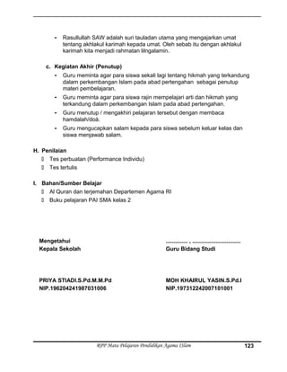 - Rasullullah SAW adalah suri tauladan utama yang mengajarkan umat
tentang akhlakul karimah kepada umat. Oleh sebab itu dengan akhlakul
karimah kita menjadi rahmatan lilngalamin.
c. Kegiatan Akhir (Penutup)
- Guru meminta agar para siswa sekali lagi tentang hikmah yang terkandung
dalam perkembangan Islam pada abad pertengahan sebagai penutup
materi pembelajaran.
- Guru meminta agar para siswa rajin mempelajari arti dan hikmah yang
terkandung dalam perkembangan Islam pada abad pertengahan.
- Guru menutup / mengakhiri pelajaran tersebut dengan membaca
hamdalah/doá.
- Guru mengucapkan salam kepada para siswa sebelum keluar kelas dan
siswa menjawab salam.
H. Penilaian
 Tes perbuatan (Performance Individu)
 Tes tertulis
I. Bahan/Sumber Belajar
 Al Quran dan terjemahan Departemen Agama RI
 Buku pelajaran PAI SMA kelas 2
Mengetahui
Kepala Sekolah
PRIYA STIADI.S.Pd.M.M.Pd
NIP.196204241987031006
.............. , ...............................
Guru Bidang Studi
MOH KHAIRUL YASIN.S.Pd.I
NIP.197312242007101001
RPP Mata Pelajaran Pendidikan Agama ISlam 123
 