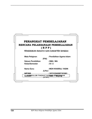 RPP Mata Pelajaran Pendidikan Agama ISlam124
KURIKULUM TINGKAT SATUAN PENDIDIKAN
(KTSP)
PERANGKAT PEMBELAJARANPERANGKAT PEMBELAJARAN
RENCANA PELAKSANAAN PEMBELAJARANRENCANA PELAKSANAAN PEMBELAJARAN
( R P P )( R P P )
PENDIDIKAN BUDAYA DAN KARAKTER BANGSA
Mata Pelajaran : Pendidikan Agama Islam
(PAI)
Satuan Pendidikan : SMA / MA
Kelas/Semester : XI / 2
Nama Guru : MOH KHAIRUL YASIN
.S.Pd.I
NIP/NIK : 197312242007101001
Sekolah : SMA 1 Bojong
 
