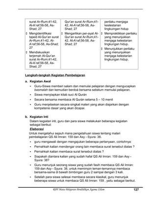 surat Ar-Rum;41-42,
Al-A’raf;56-58, As-
Shad; 27
 Mengidentifikasi
tajwid Al-Qur’an surat
Ar-Rum;41-42, Al-
A’raf;56-58, As-Shad;
27
 Mendiskusikan
terjemah Al-Qur’an
surat Ar-Rum;41-42,
Al-A’raf;56-58, As-
Shad; 27
Qur’an surat Ar-Rum;41-
42, Al-A’raf;56-58, As-
Shad; 27
 Mengartikan per-ayat Al-
Qur’an surat Ar-Rum;41-
42, Al-A’raf;56-58, As-
Shad; 27
perilaku menjaga
keslestarian
lingkuingan hidup
 Mempraktikkan perilaku
yang menunjukkan
menjaga kelestarian
lingkungan hidup.
 Menunjukkan perilaku
yang menunjukkan
menjaga kelestarian
lingkungan hidup.
Langkah-langkah Kegiatan Pembelajaran
a. Kegiatan Awal
- Guru-Siswa memberi salam dan memulai pelajaran dengan mengucapkan
basmalah dan kemudian berdoá bersama sebelum memulai pelajaran.
- Siswa menyiapkan kitab suci Al Qurán
- Secara bersama membaca Al Qurán selama 5 – 10 menit
- Guru menjelaskan secara singkat materi yang akan diajarkan dengan
kompetensi dasar yang akan dicapai.
b. Kegiatan Inti
Dalam kegiatan inti, guru dan para siswa melakukan beberapa kegiatan
sebagai berikut:
Elaborasi
Untuk mengetahui sejauh mana pengetahuan siswa tentang materi
pembelajaran QS Ali Imran: 159 dan Asy - Syura: 38.
- guru mengawali dengan mengajukan beberapa pertanyaan, contohnya:
- Pernahkah kalian mendengar orang lain membaca surat tersebut diatas ?
- Pernahkah kalian membaca surat tersebut diatas ?
- Siapakah diantara kalian yang sudah hafal QS Ali Imran: 159 dan Asy -
Syura: 38?
- Guru menunjuk seorang siswa yang sudah fasih membaca QS Ali Imran:
159 dan Asy - Syura: 38, untuk memimpin teman-temannya membaca
bersama-sama di bawah bimbingan guru 2 sampai dengan 3 kali.
- Setelah para siswa selesai membaca secara klasikal, guru menunjuk
beberapa siswa untuk membaca QS Ali Imran: 159 , yaitu sebagai berikut.
RPP Mata Pelajaran Pendidikan Agama ISlam 127
 