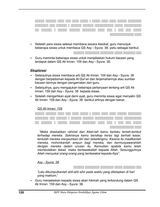            
        
           
 
- Setelah para siswa selesai membaca secara klasikal, guru menunjuk
beberapa siswa untuk membaca QS Asy - Syura: 38, yaitu sebagai berikut.
     
- Guru meminta beberapa siswa untuk menjelaskan hukum bacaan yang
terdapat dalam QS Ali Imran: 159 dan Asy - Syura: 38.
Eksplorasi
- Selanjutnya siswa membaca arti QS Ali Imran: 159 dan Asy - Syura: 38
dengan berpedoman kepada Al Qur’an dan terjemahannya atau sumber
bacaan lainnya dengan pengamatan dari guru.
- Selanjutnya, guru mengajukan beberapa pertanyaan tentang arti QS Ali
Imran: 159 dan Asy - Syura: 38 kepada siswa.
- Setelah mengartikan ayat demi ayat, guru meminta siswa agar menyalin QS
Ali Imran: 159 dan Asy - Syura: 38 berikut artinya dengan benar.
QS Ali Imran: 159
           
        
           
 
“Maka disebabkan rahmat dari Allah-lah kamu berlaku lemah-lembut
terhadap mereka. Sekiranya kamu bersikap keras lagi berhati kasar,
tentulah mereka menjauhkan diri dari sekelilingmu. Karena itu maafkanlah
mereka, mohonkanlah ampun bagi mereka, dan bermusyawarahlah
dengan mereka dalam urusan itu. Kemudian apabila kamu telah
membulatkan tekad, maka bertawakallah kepada Allah. Sesungguhnya
Allah menyukai orang-orang yang bertawakal kepada-Nya”.
Asy - Syura: 38
     
“Lalu dikumpulkanlah ahli-ahli sihir pada waktu yang ditetapkan di hari
yang maklum,”
- Guru menjelaskan kepada siswa akan hikmah yang terkandung dalam QS
Ali Imran: 159 dan Asy - Syura: 38.
RPP Mata Pelajaran Pendidikan Agama ISlam128
 