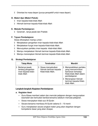  Orientasi ke masa depan (punya perspektif untuk masa depan)
D. Materi Ajar (Materi Pokok)
 Iman kepada kitab-kitab Allah
 Hikmah beriman kepada Kitab-kitab Allah
E. Metode Pembelajaran:
 Ceramah , tanya jawab dan Praktek
F. Tujuan Pembelajaran
Siswa diharapkan mampu untuk :
 Menjelaskan pengertian iman kepada kitab-kitab Allah
 Menjelaskan fungsi iman kepada Kitab-kitab Allah.
 Menunjukkan perilaku iman kepada kitab-kitab Allah.
 Mampu menjelaskan hikmah beriman kepada Kitab-kitab Allah.
 Mampu menerapkan hikmah beriman kepada Kitab-kitab Allah
G. Strategi Pembelajaran
Tatap Muka Terstruktur Mandiri
 Bertanya jawab
tentang pengertian
iman kepada kitab-
kitab Allah
 Siswa menyebutkan
hikmah beriman kepada
Kitab-kitab Allah.
 Mempraktikkan perilaku
yang mencerminkan
keimanan terhadap
Kitab-kitab Allah dalam
pembelajaran
 Menerapkan hikmah
beriman kepada Kitab-
kitab Allah.
Langkah-langkah Kegiatan Pembelajaran
a. Kegiatan Awal
- Guru-Siswa memberi salam dan memulai pelajaran dengan mengucapkan
basmalah dan kemudian berdoá bersama sebelum memulai pelajaran.
- Siswa menyiapkan kitab suci Al Qurán
- Secara bersama membaca Al Qurán selama 5 – 10 menit
- Guru menjelaskan secara singkat materi yang akan diajarkan dengan
kompetensi dasar yang akan dicapai.
RPP Mata Pelajaran Pendidikan Agama ISlam 133
 
