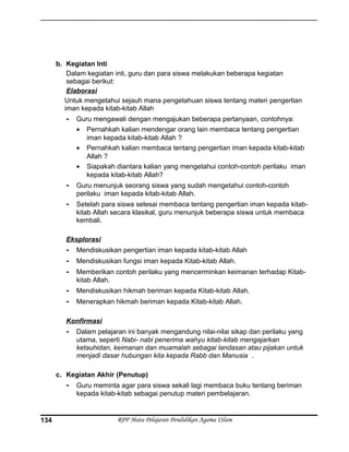 b. Kegiatan Inti
Dalam kegiatan inti, guru dan para siswa melakukan beberapa kegiatan
sebagai berikut:
Elaborasi
Untuk mengetahui sejauh mana pengetahuan siswa tentang materi pengertian
iman kepada kitab-kitab Allah
- Guru mengawali dengan mengajukan beberapa pertanyaan, contohnya:
• Pernahkah kalian mendengar orang lain membaca tentang pengertian
iman kepada kitab-kitab Allah ?
• Pernahkah kalian membaca tentang pengertian iman kepada kitab-kitab
Allah ?
• Siapakah diantara kalian yang mengetahui contoh-contoh perilaku iman
kepada kitab-kitab Allah?
- Guru menunjuk seorang siswa yang sudah mengetahui contoh-contoh
perilaku iman kepada kitab-kitab Allah.
- Setelah para siswa selesai membaca tentang pengertian iman kepada kitab-
kitab Allah secara klasikal, guru menunjuk beberapa siswa untuk membaca
kembali.
Eksplorasi
- Mendiskusikan pengertian iman kepada kitab-kitab Allah
- Mendiskusikan fungsi iman kepada Kitab-kitab Allah.
- Memberikan contoh perilaku yang mencerminkan keimanan terhadap Kitab-
kitab Allah.
- Mendiskusikan hikmah beriman kepada Kitab-kitab Allah.
- Menerapkan hikmah beriman kepada Kitab-kitab Allah.
Konfirmasi
- Dalam pelajaran ini banyak mengandung nilai-nilai sikap dan perilaku yang
utama, seperti Nabi- nabi penerima wahyu kitab-kitab mengajarkan
ketauhidan, keimanan dan muamalah sebagai landasan atau pijakan untuk
menjadi dasar hubungan kita kepada Rabb dan Manusia .
c. Kegiatan Akhir (Penutup)
- Guru meminta agar para siswa sekali lagi membaca buku tentang beriman
kepada kitab-kitab sebagai penutup materi pembelajaran.
RPP Mata Pelajaran Pendidikan Agama ISlam134
 
