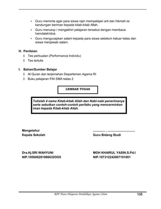 - Guru meminta agar para siswa rajin mempelajari arti dan hikmah isi
kandungan beriman kepada kitab-kitab Allah.
- Guru menutup / mengakhiri pelajaran tersebut dengan membaca
hamdalah/doá.
- Guru mengucapkan salam kepada para siswa sebelum keluar kelas dan
siswa menjawab salam.
H. Penilaian
 Tes perbuatan (Performance Individu)
 Tes tertulis
I. Bahan/Sumber Belajar
 Al Quran dan terjemahan Departemen Agama RI
 Buku pelajaran PAI SMA kelas 2
Tulislah 4 nama Kitab-kitab Allah dan Nabi-nabi penerimanya
serta sebutkan contoh-contoh perilaku yang mencerminkan
iman kepada Kitab-kitab Allah.
Mengetahui
Kepala Sekolah
Dra.Hj.SRI WAHYUNI
NIP.195608281986032OO5
.............. , ...............................
Guru Bidang Studi
MOH KHAIRUL YASIN.S.Pd.I
NIP.197312242007101001
RPP Mata Pelajaran Pendidikan Agama ISlam 135
LEMBAR TUGAS
 
