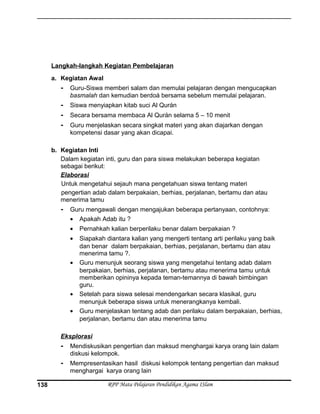 Langkah-langkah Kegiatan Pembelajaran
a. Kegiatan Awal
- Guru-Siswa memberi salam dan memulai pelajaran dengan mengucapkan
basmalah dan kemudian berdoá bersama sebelum memulai pelajaran.
- Siswa menyiapkan kitab suci Al Qurán
- Secara bersama membaca Al Qurán selama 5 – 10 menit
- Guru menjelaskan secara singkat materi yang akan diajarkan dengan
kompetensi dasar yang akan dicapai.
b. Kegiatan Inti
Dalam kegiatan inti, guru dan para siswa melakukan beberapa kegiatan
sebagai berikut:
Elaborasi
Untuk mengetahui sejauh mana pengetahuan siswa tentang materi
pengertian adab dalam berpakaian, berhias, perjalanan, bertamu dan atau
menerima tamu
- Guru mengawali dengan mengajukan beberapa pertanyaan, contohnya:
• Apakah Adab itu ?
• Pernahkah kalian berperilaku benar dalam berpakaian ?
• Siapakah diantara kalian yang mengerti tentang arti perilaku yang baik
dan benar dalam berpakaian, berhias, perjalanan, bertamu dan atau
menerima tamu ?.
• Guru menunjuk seorang siswa yang mengetahui tentang adab dalam
berpakaian, berhias, perjalanan, bertamu atau menerima tamu untuk
memberikan opininya kepada teman-temannya di bawah bimbingan
guru.
• Setelah para siswa selesai mendengarkan secara klasikal, guru
menunjuk beberapa siswa untuk menerangkanya kembali.
• Guru menjelaskan tentang adab dan perilaku dalam berpakaian, berhias,
perjalanan, bertamu dan atau menerima tamu
Eksplorasi
- Mendiskusikan pengertian dan maksud menghargai karya orang lain dalam
diskusi kelompok.
- Mempresentasikan hasil diskusi kelompok tentang pengertian dan maksud
menghargai karya orang lain
RPP Mata Pelajaran Pendidikan Agama ISlam138
 