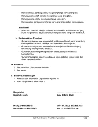 - Mempraktikkan contoh perilaku yang menghargai karya orang lain.
- Menunjukkan contoh perilaku menghargai karya orang lain.
- Menunjukkan perilaku menghargai karya orang lain.
- Membiasakan perilaku menghargai karya orang lain dalam pembelajaran.
Konfirmasi
- Adab atau tata cara mengaktualisasikan bahwa kita adalah manusia yang
mulia yang memiliki daya nalar untuk mengerti mana yang baik dan buruk.
c. Kegiatan Akhir (Penutup)
- Guru meminta agar para siswa sekali lagi tentang hikmah yang terkandung
dalam perilaku tersebut sebagai penutup materi pembelajaran.
- Guru meminta agar para siswa rajin mempelajari arti dan hikmah yang
terkandung dalam perilaku tersebut .
- Guru menutup / mengakhiri pelajaran tersebut dengan membaca
hamdalah/doá.
- Guru mengucapkan salam kepada para siswa sebelum keluar kelas dan
siswa menjawab salam.
H. Penilaian
 Tes perbuatan (Performance Individu)
 Tes tertulis
I. Bahan/Sumber Belajar
- Al Quran dan terjemahan Departemen Agama RI
- Buku pelajaran PAI SMA kelas 2
Mengetahui
Kepala Sekolah
Dra.Hj.SRI WAHYUNI
NIP.195608281986032OO5
.............. , ...............................
Guru Bidang Studi
MOH KHAIRUL YASIN.S.Pd.I
NIP.197312242007101001
RPP Mata Pelajaran Pendidikan Agama ISlam 139
 