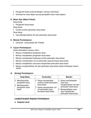  Pengambil resiko (suka tantangan, mampu memimpin)
 Orientasi ke masa depan (punya perspektif untuk masa depan)
D. Materi Ajar (Materi Pokok)
Dosa besar
 Pengertian Dosa besar
Dosa besar
 Contoh-contoh perbuatan dosa besar
Dosa besar
 Cara Menghindarkan diri dari perbuatan dosa besar.
E. Metode Pembelajaran:
 Ceramah , tanya jawab dan Praktek
F. Tujuan Pembelajaran
Siswa diharapkan mampu untuk :
 Mampu menjelaskan pengertian dosa..
 Mampu menjelaskan pengertian dosa besar
 Mampu menyebutkan beberapa contoh perbuatan dosa besar.
 Mampu menyebutkan ciri-ciri perbuatan yang termasuk dosa besar.
 Mampu menjelaskan cara-cara menghindari perbuatan dosa besar.
 Mampu menghindarkan diri dari perbuatan dosa besar dalam kehidupan sehari-
sehari.
G. Strategi Pembelajaran
Tatap Muka Terstruktur Mandiri
 Mendiskusikan
pengertian dosa.
 Mendiskusikan
pengertian dosa
besar
 Siswa menyebutkan
contoh-contoh perbuatan
dosa besar.
 Siswa menyebutkan ciri-
ciri perbuatan yang
termasuk dosa besar.
 Siswa membiasakan
cara-cara
menghindarkan diri dari
perbuatan dosa besar.
 Mempraktikkan cara-
cara menghindari
perbuatan dosa besar.
Langkah-langkah Kegiatan Pembelajaran
a. Kegiatan Awal
RPP Mata Pelajaran Pendidikan Agama ISlam 141
 