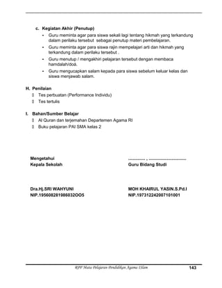 c. Kegiatan Akhir (Penutup)
- Guru meminta agar para siswa sekali lagi tentang hikmah yang terkandung
dalam perilaku tersebut sebagai penutup materi pembelajaran.
- Guru meminta agar para siswa rajin mempelajari arti dan hikmah yang
terkandung dalam perilaku tersebut .
- Guru menutup / mengakhiri pelajaran tersebut dengan membaca
hamdalah/doá.
- Guru mengucapkan salam kepada para siswa sebelum keluar kelas dan
siswa menjawab salam.
H. Penilaian
 Tes perbuatan (Performance Individu)
 Tes tertulis
I. Bahan/Sumber Belajar
 Al Quran dan terjemahan Departemen Agama RI
 Buku pelajaran PAI SMA kelas 2
Mengetahui
Kepala Sekolah
Dra.Hj.SRI WAHYUNI
NIP.195608281986032OO5
.............. , ...............................
Guru Bidang Studi
MOH KHAIRUL YASIN.S.Pd.I
NIP.197312242007101001
RPP Mata Pelajaran Pendidikan Agama ISlam 143
 