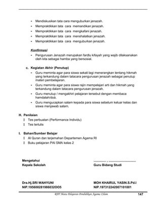 - Mendiskusikan tata cara menguburkan jenazah.
- Mempraktikkan tata cara memandikan jenazah.
- Mempraktikkan tata cara mengkafani jenazah.
- Mempraktikkan tata cara menshalatkan jenazah.
- Mempraktikkan tata cara menguburkan jenazah.
Konfirmasi
- Pengurusan Jenazah merupakan fardlu kifayah yang wajib dilaksanakan
oleh kita sebagai hamba yang bersosial.
c. Kegiatan Akhir (Penutup)
- Guru meminta agar para siswa sekali lagi menerangkan tentang hikmah
yang terkandung dalam tatacara pengurusan jenazah sebagai penutup
materi pembelajaran.
- Guru meminta agar para siswa rajin mempelajari arti dan hikmah yang
terkandung dalam tatacara pengurusan jenazah.
- Guru menutup / mengakhiri pelajaran tersebut dengan membaca
hamdalah/doá.
- Guru mengucapkan salam kepada para siswa sebelum keluar kelas dan
siswa menjawab salam.
H. Penilaian
 Tes perbuatan (Performance Individu)
 Tes tertulis
I. Bahan/Sumber Belajar
 Al Quran dan terjemahan Departemen Agama RI
 Buku pelajaran PAI SMA kelas 2
Mengetahui
Kepala Sekolah
Dra.Hj.SRI WAHYUNI
NIP.195608281986032OO5
.............. , ...............................
Guru Bidang Studi
MOH KHAIRUL YASIN.S.Pd.I
NIP.197312242007101001
RPP Mata Pelajaran Pendidikan Agama ISlam 147
 