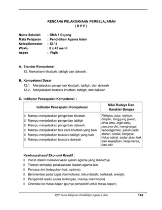 RENCANA PELAKSANAAN PEMBELAJARAN
( R P P )
Nama Sekolah : SMA 1 Bojong
Mata Pelajaran : Pendidikan Agama Islam
Kelas/Semester : XI / 2
Waktu : 6 x 45 menit
Aspek : Fiqih
A. Standar Kompetensi
12. Memahami khutbah, tabligh dan dakwah.
B. Kompetensi Dasar
12.1 Menjelaskan pengertian khutbah, tabligh, dan dakwah
12.2 Menjelaskan tatacara khutbah, tabligh, dan dakwah
C. Indikator Pencapaian Kompetensi :
Indikator Pencapaian Kompetensi
Nilai Budaya Dan
Karakter Bangsa
 Mampu menjelaskan pengertian khutbah.
 Mampu menjelaskan pengertian tabligh
 Mampu menjelaskan pengertian dakwah.
 Mampu menjelaskan tata cara khutbah yang baik
 Mampu menjelaskan tatacara tabligh yang baik
 Mampu menjelaskan tatacara dakwah
Religius, jujur, santun,
disiplin, tanggung jawab,
cinta ilmu, ingin tahu,
percaya diri, menghargai
keberagaman, patuh pada
aturan, sosial, bergaya
hidup sehat, sadar akan hak
dan kewajiban, kerja keras,
dan adil.
Kewirausahaan/ Ekonomi Kreatif :
 Patuh dalam melaksanakan ajaran agama yang dianutnya.
 Toleran terhadap pelaksanaan ibadah agama lain
 Percaya diri (keteguhan hati, optimis).
 Berorientasi pada tugas (bermotivasi, tekun/tabah, bertekad, enerjik).
 Pengambil resiko (suka tantangan, mampu memimpin)
 Orientasi ke masa depan (punya perspektif untuk masa depan)
RPP Mata Pelajaran Pendidikan Agama ISlam 149
 