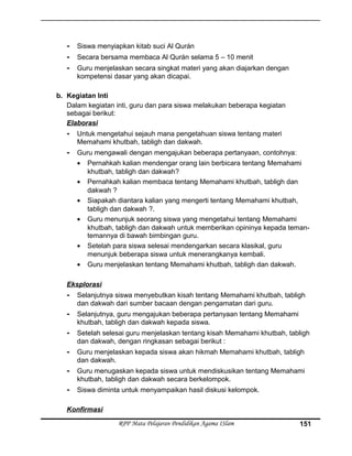 - Siswa menyiapkan kitab suci Al Qurán
- Secara bersama membaca Al Qurán selama 5 – 10 menit
- Guru menjelaskan secara singkat materi yang akan diajarkan dengan
kompetensi dasar yang akan dicapai.
b. Kegiatan Inti
Dalam kegiatan inti, guru dan para siswa melakukan beberapa kegiatan
sebagai berikut:
Elaborasi
- Untuk mengetahui sejauh mana pengetahuan siswa tentang materi
Memahami khutbah, tabligh dan dakwah.
- Guru mengawali dengan mengajukan beberapa pertanyaan, contohnya:
• Pernahkah kalian mendengar orang lain berbicara tentang Memahami
khutbah, tabligh dan dakwah?
• Pernahkah kalian membaca tentang Memahami khutbah, tabligh dan
dakwah ?
• Siapakah diantara kalian yang mengerti tentang Memahami khutbah,
tabligh dan dakwah ?.
• Guru menunjuk seorang siswa yang mengetahui tentang Memahami
khutbah, tabligh dan dakwah untuk memberikan opininya kepada teman-
temannya di bawah bimbingan guru.
• Setelah para siswa selesai mendengarkan secara klasikal, guru
menunjuk beberapa siswa untuk menerangkanya kembali.
• Guru menjelaskan tentang Memahami khutbah, tabligh dan dakwah.
Eksplorasi
- Selanjutnya siswa menyebutkan kisah tentang Memahami khutbah, tabligh
dan dakwah dari sumber bacaan dengan pengamatan dari guru.
- Selanjutnya, guru mengajukan beberapa pertanyaan tentang Memahami
khutbah, tabligh dan dakwah kepada siswa.
- Setelah selesai guru menjelaskan tentang kisah Memahami khutbah, tabligh
dan dakwah, dengan ringkasan sebagai berikut :
- Guru menjelaskan kepada siswa akan hikmah Memahami khutbah, tabligh
dan dakwah.
- Guru menugaskan kepada siswa untuk mendiskusikan tentang Memahami
khutbah, tabligh dan dakwah secara berkelompok.
- Siswa diminta untuk menyampaikan hasil diskusi kelompok.
Konfirmasi
RPP Mata Pelajaran Pendidikan Agama ISlam 151
 