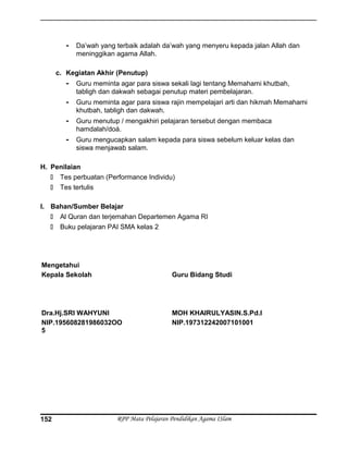 - Da’wah yang terbaik adalah da’wah yang menyeru kepada jalan Allah dan
meninggikan agama Allah.
c. Kegiatan Akhir (Penutup)
- Guru meminta agar para siswa sekali lagi tentang Memahami khutbah,
tabligh dan dakwah sebagai penutup materi pembelajaran.
- Guru meminta agar para siswa rajin mempelajari arti dan hikmah Memahami
khutbah, tabligh dan dakwah.
- Guru menutup / mengakhiri pelajaran tersebut dengan membaca
hamdalah/doá.
- Guru mengucapkan salam kepada para siswa sebelum keluar kelas dan
siswa menjawab salam.
H. Penilaian
 Tes perbuatan (Performance Individu)
 Tes tertulis
I. Bahan/Sumber Belajar
 Al Quran dan terjemahan Departemen Agama RI
 Buku pelajaran PAI SMA kelas 2
Mengetahui
Kepala Sekolah
Dra.Hj.SRI WAHYUNI
NIP.195608281986032OO
5
Guru Bidang Studi
MOH KHAIRULYASIN.S.Pd.I
NIP.197312242007101001
RPP Mata Pelajaran Pendidikan Agama ISlam152
 