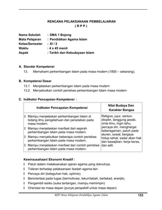RENCANA PELAKSANAAN PEMBELAJARAN
( R P P )
Nama Sekolah : SMA 1 Bojong
Mata Pelajaran : Pendidikan Agama Islam
Kelas/Semester : XI / 2
Waktu : 4 x 45 menit
Aspek : Tarikh dan Kebudayaan Islam
A. Standar Kompetensi
13. Memahami perkembangan Islam pada masa modern (1800 – sekarang).
B. Kompetensi Dasar
13.1 Menjelaskan perkembangan Islam pada masa modern
13.2 Menyebutkan contoh peristiwa perkembangan Islam masa modern
C. Indikator Pencapaian Kompetensi :
Indikator Pencapaian Kompetensi
Nilai Budaya Dan
Karakter Bangsa
 Mampu menjelaskan perkembangan Islam di
bidang ilmu pengetahuan dan peradaban pada
masa modern.
 Mampu menjelaskan manfaat dari sejarah
perkembangan Islam pada masa modern.
 Mampu menyebutkan beberapa contoh peristiwa
perkembangan Islam pada masa modern.
 Mampu menjelaskan manfaat dari contoh peristiwa
perkembangan Islam pada masa modern.
Religius, jujur, santun,
disiplin, tanggung jawab,
cinta ilmu, ingin tahu,
percaya diri, menghargai
keberagaman, patuh pada
aturan, sosial, bergaya
hidup sehat, sadar akan hak
dan kewajiban, kerja keras,
dan adil.
Kewirausahaan/ Ekonomi Kreatif :
 Patuh dalam melaksanakan ajaran agama yang dianutnya.
 Toleran terhadap pelaksanaan ibadah agama lain
 Percaya diri (keteguhan hati, optimis).
 Berorientasi pada tugas (bermotivasi, tekun/tabah, bertekad, enerjik).
 Pengambil resiko (suka tantangan, mampu memimpin)
 Orientasi ke masa depan (punya perspektif untuk masa depan)
RPP Mata Pelajaran Pendidikan Agama ISlam 153
 