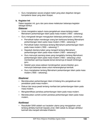 - Guru menjelaskan secara singkat materi yang akan diajarkan dengan
kompetensi dasar yang akan dicapai.
b. Kegiatan Inti
Dalam kegiatan inti, guru dan para siswa melakukan beberapa kegiatan
sebagai berikut:
Elaborasi
- Untuk mengetahui sejauh mana pengetahuan siswa tentang materi
Memahami perkembangan Islam pada masa modern (1800 – sekarang).
- Guru mengawali dengan mengajukan beberapa pertanyaan, contohnya:
• Pernahkah kalian mendengar orang lain berbicara tentang Memahami
perkembangan Islam pada masa modern (1800 – sekarang) ?
• Pernahkah kalian membaca tentang Memahami perkembangan Islam
pada masa modern (1800 – sekarang) ?
• Siapakah diantara kalian yang mengerti tentang Memahami
perkembangan Islam pada masa modern (1800 – sekarang)?.
• Guru menunjuk seorang siswa yang mengetahui tentang Memahami
perkembangan Islam pada masa modern (1800 – sekarang) untuk
memberikan opininya kepada teman-temannya di bawah bimbingan
guru.
• Setelah para siswa selesai mendengarkan secara klasikal, guru
menunjuk beberapa siswa untuk menerangkanya kembali.
• Guru menjelaskan tentang Memahami perkembangan Islam pada masa
modern (1800 – sekarang).
Eksplorasi
- Mendiskusikan perkembangan Islam di bidang ilmu pengetahuan dan
peradaban pada masa modern .
- Diskusi dan tanya jawab tentang manfaat dari perkembangan Islam pada
masa modern.
- Mengidentifikasi peristiwa perkembangan Islam pada masa modern.
- Mendiskusikan contoh-contoh peristiwa perkembangan Islam pada masa
modern.
Konfirmasi
- Rasullullah SAW adalah suri tauladan utama yang mengajarkan umat
tentang akhlakul karimah kepada umat. Oleh sebab itu dengan akhlakul
karimah kita menjadi rahmatan lil’alamin.
RPP Mata Pelajaran Pendidikan Agama ISlam 155
 