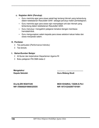 c. Kegiatan Akhir (Penutup)
- Guru meminta agar para siswa sekali lagi tentang hikmah yang terkandung
dalam keteladanan Rasulullah SAW sebagai penutup materi pembelajaran.
- Guru meminta agar para siswa rajin mempelajari arti dan hikmah yang
terkandung dalam keteladanan Rasulullah SAW.
- Guru menutup / mengakhiri pelajaran tersebut dengan membaca
hamdalah/doá.
- Guru mengucapkan salam kepada para siswa sebelum keluar kelas dan
siswa menjawab salam.
H. Penilaian
 Tes perbuatan (Performance Individu)
 Tes tertulis
I. Bahan/Sumber Belajar
 Al Quran dan terjemahan Departemen Agama RI
 Buku pelajaran PAI SMA kelas 2
Mengetahui
Kepala Sekolah
Dra.Hj.SRI WAHYUNI
NIP.195608281986032OO5
.............. , ...............................
Guru Bidang Studi
MOH KHAIRUL YASIN.S.Pd.I
NIP.197312242007101001
RPP Mata Pelajaran Pendidikan Agama ISlam156
 