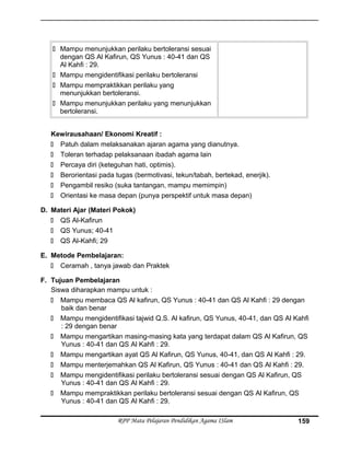  Mampu menunjukkan perilaku bertoleransi sesuai
dengan QS Al Kafirun, QS Yunus : 40-41 dan QS
Al Kahfi : 29.
 Mampu mengidentifikasi perilaku bertoleransi
 Mampu mempraktikkan perilaku yang
menunjukkan bertoleransi.
 Mampu menunjukkan perilaku yang menunjukkan
bertoleransi.
Kewirausahaan/ Ekonomi Kreatif :
 Patuh dalam melaksanakan ajaran agama yang dianutnya.
 Toleran terhadap pelaksanaan ibadah agama lain
 Percaya diri (keteguhan hati, optimis).
 Berorientasi pada tugas (bermotivasi, tekun/tabah, bertekad, enerjik).
 Pengambil resiko (suka tantangan, mampu memimpin)
 Orientasi ke masa depan (punya perspektif untuk masa depan)
D. Materi Ajar (Materi Pokok)
 QS Al-Kafirun
 QS Yunus; 40-41
 QS Al-Kahfi; 29
E. Metode Pembelajaran:
 Ceramah , tanya jawab dan Praktek
F. Tujuan Pembelajaran
Siswa diharapkan mampu untuk :
 Mampu membaca QS Al kafirun, QS Yunus : 40-41 dan QS Al Kahfi : 29 dengan
baik dan benar
 Mampu mengidentifikasi tajwid Q.S. Al kafirun, QS Yunus, 40-41, dan QS Al Kahfi
: 29 dengan benar
 Mampu mengartikan masing-masing kata yang terdapat dalam QS Al Kafirun, QS
Yunus : 40-41 dan QS Al Kahfi : 29.
 Mampu mengartikan ayat QS Al Kafirun, QS Yunus, 40-41, dan QS Al Kahfi : 29.
 Mampu menterjemahkan QS Al Kafirun, QS Yunus : 40-41 dan QS Al Kahfi : 29.
 Mampu mengidentifikasi perilaku bertoleransi sesuai dengan QS Al Kafirun, QS
Yunus : 40-41 dan QS Al Kahfi : 29.
 Mampu mempraktikkan perilaku bertoleransi sesuai dengan QS Al Kafirun, QS
Yunus : 40-41 dan QS Al Kahfi : 29.
RPP Mata Pelajaran Pendidikan Agama ISlam 159
 
