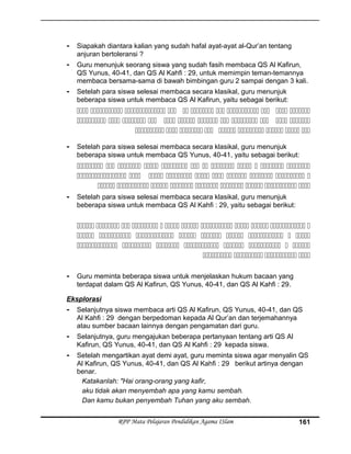 - Siapakah diantara kalian yang sudah hafal ayat-ayat al-Qur’an tentang
anjuran bertoleransi ?
- Guru menunjuk seorang siswa yang sudah fasih membaca QS Al Kafirun,
QS Yunus, 40-41, dan QS Al Kahfi : 29, untuk memimpin teman-temannya
membaca bersama-sama di bawah bimbingan guru 2 sampai dengan 3 kali.
- Setelah para siswa selesai membaca secara klasikal, guru menunjuk
beberapa siswa untuk membaca QS Al Kafirun, yaitu sebagai berikut:
          
           
        
- Setelah para siswa selesai membaca secara klasikal, guru menunjuk
beberapa siswa untuk membaca QS Yunus, 40-41, yaitu sebagai berikut:
           
         
        
- Setelah para siswa selesai membaca secara klasikal, guru menunjuk
beberapa siswa untuk membaca QS Al Kahfi : 29, yaitu sebagai berikut:
           
        
       
   
- Guru meminta beberapa siswa untuk menjelaskan hukum bacaan yang
terdapat dalam QS Al Kafirun, QS Yunus, 40-41, dan QS Al Kahfi : 29.
Eksplorasi
- Selanjutnya siswa membaca arti QS Al Kafirun, QS Yunus, 40-41, dan QS
Al Kahfi : 29 dengan berpedoman kepada Al Qur’an dan terjemahannya
atau sumber bacaan lainnya dengan pengamatan dari guru.
- Selanjutnya, guru mengajukan beberapa pertanyaan tentang arti QS Al
Kafirun, QS Yunus, 40-41, dan QS Al Kahfi : 29 kepada siswa.
- Setelah mengartikan ayat demi ayat, guru meminta siswa agar menyalin QS
Al Kafirun, QS Yunus, 40-41, dan QS Al Kahfi : 29 berikut artinya dengan
benar.
Katakanlah: "Hai orang-orang yang kafir,
aku tidak akan menyembah apa yang kamu sembah.
Dan kamu bukan penyembah Tuhan yang aku sembah.
RPP Mata Pelajaran Pendidikan Agama ISlam 161
 