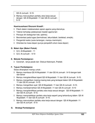 QS Al Jumuah : 9-10.
 Mampu menunjukkan perilaku etos kerja sesuai
dengan QS Al Mujadalah :11 dan QS Al Jumuah :
9-10
Kewirausahaan/ Ekonomi Kreatif :
 Patuh dalam melaksanakan ajaran agama yang dianutnya.
 Toleran terhadap pelaksanaan ibadah agama lain
 Percaya diri (keteguhan hati, optimis).
 Berorientasi pada tugas (bermotivasi, tekun/tabah, bertekad, enerjik).
 Pengambil resiko (suka tantangan, mampu memimpin)
 Orientasi ke masa depan (punya perspektif untuk masa depan)
D. Materi Ajar (Materi Pokok)
 Q.S. Al-Mujadalah : 11
 Q.S. Al-Jumuah : 9-10
E. Metode Pembelajaran:
 Ceramah , tanya jawab dan Diskusi Kelompok ,Praktek
F. Tujuan Pembelajaran
Siswa diharapkan mampu untuk :
 Mampu membaca QS Al Mujadalah: 11 dan QS Al Jumuah : 9-10 dengan baik
dan benar
 Mampu mengidentifikasi tajwid QS Al Mujadalah: 11 dan QS Al Jumuah : 9-10.
 Mampu mengartikan masing-masing kata yang terdapat dalam QS Al Mujadalah:
11 dan QS Al Jumuah : 9-10.
 Mampu mengartikan ayat QS Al Mujadalah: 11 dan QS Al Jumuah : 9-10.
 Mampu menterjemahkan QS Al Mujadalah :11 dan QS Al Jumuah : 9-10
 Mampu mengidentifikasi perilaku etos kerja sesuai dengan QS Al Mujadalah: 11
dan QS Al Jumuah : 9-10.
 Mampu mempraktikkan perilaku etos kerja seperti yang terkandung dalam QS Al
Mujadalah: 11 dan QS Al Jumuah : 9-10.
 Mampu menunjukkan perilaku etos kerja sesuai dengan QS Al Mujadalah :11
dan QS Al Jumuah : 9-10
G. Strategi Pembelajaran
RPP Mata Pelajaran Pendidikan Agama ISlam 165
 