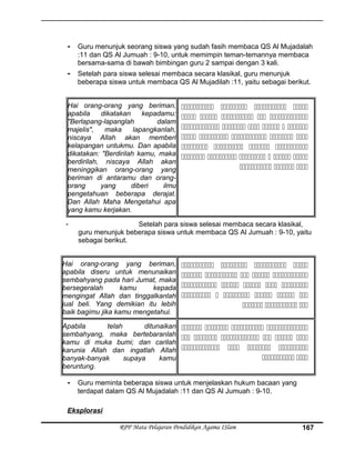 - Guru menunjuk seorang siswa yang sudah fasih membaca QS Al Mujadalah
:11 dan QS Al Jumuah : 9-10, untuk memimpin teman-temannya membaca
bersama-sama di bawah bimbingan guru 2 sampai dengan 3 kali.
- Setelah para siswa selesai membaca secara klasikal, guru menunjuk
beberapa siswa untuk membaca QS Al Mujadilah :11, yaitu sebagai berikut.
Hai orang-orang yang beriman,
apabila dikatakan kepadamu:
"Berlapang-lapanglah dalam
majelis", maka lapangkanlah,
niscaya Allah akan memberi
kelapangan untukmu. Dan apabila
dikatakan: "Berdirilah kamu, maka
berdirilah, niscaya Allah akan
meninggikan orang-orang yang
beriman di antaramu dan orang-
orang yang diberi ilmu
pengetahuan beberapa derajat.
Dan Allah Maha Mengetahui apa
yang kamu kerjakan.
   
    
     
    
   
     
  
- Setelah para siswa selesai membaca secara klasikal,
guru menunjuk beberapa siswa untuk membaca QS Al Jumuah : 9-10, yaitu
sebagai berikut.
Hai orang-orang yang beriman,
apabila diseru untuk menunaikan
sembahyang pada hari Jumat, maka
bersegeralah kamu kepada
mengingat Allah dan tinggalkanlah
jual beli. Yang demikian itu lebih
baik bagimu jika kamu mengetahui.
   
    
    
     
  
Apabila telah ditunaikan
sembahyang, maka bertebaranlah
kamu di muka bumi; dan carilah
karunia Allah dan ingatlah Allah
banyak-banyak supaya kamu
beruntung.
   
     
   
 
- Guru meminta beberapa siswa untuk menjelaskan hukum bacaan yang
terdapat dalam QS Al Mujadalah :11 dan QS Al Jumuah : 9-10.
Eksplorasi
RPP Mata Pelajaran Pendidikan Agama ISlam 167
 