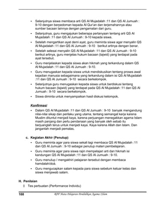 - Selanjutnya siswa membaca arti QS Al Mujadalah :11 dan QS Al Jumuah :
9-10 dengan berpedoman kepada Al Qur’an dan terjemahannya atau
sumber bacaan lainnya dengan pengamatan dari guru.
- Selanjutnya, guru mengajukan beberapa pertanyaan tentang arti QS Al
Mujadalah :11 dan QS Al Jumuah : 9-10 kepada siswa.
- Setelah mengartikan ayat demi ayat, guru meminta siswa agar menyalin QS
Al Mujadalah :11 dan QS Al Jumuah : 9-10 berikut artinya dengan benar.
- Setelah selesai menyalin QS Al Mujadalah :11 dan QS Al Jumuah : 9-10
berikut artinya, guru menjelas hukum bacaan (tajwid) yang terdapat pada
ayat tersebut.
- Guru menjelaskan kepada siswa akan hikmah yang terkandung dalam QS
Al Mujadalah :11 dan QS Al Jumuah : 9-10.
- Guru menugaskan kepada siswa untuk mendiskusikan tentang proses awal
kejadian manusia sebagaimana yang terkandung dalam isi QS Al Mujadalah
:11 dan QS Al Jumuah : 9-10 secara berkelompok.
- Selanjutnya guru menugaskan kepada siswa untuk berdiskusi tentang
hukum bacaan (tajwid) yang terdapat pada QS Al Mujadalah :11 dan QS Al
Jumuah : 9-10 secara berkelompok.
- Siswa diminta untuk menyampaikan hasil diskusi kelompok.
Konfirmasi
- Dalam QS Al Mujadalah :11 dan QS Al Jumuah : 9-10 banyak mengandung
nilai-nilai sikap dan perilaku yang utama, tentang semangat kerja karena
Muslim dituntut menjadi kaya, karena perjuangan menegakkan agama Islam
masih panjang dan perlu pendanaan yang banyak oleh sebab itu
berjuanglah terus untuk menjadi kaya. Kaya karena Allah dan Islam. Dan
janganlah menjadi pemalas.
c. Kegiatan Akhir (Penutup)
- Guru meminta agar para siswa sekali lagi membaca QS Al Mujadalah :11
dan QS Al Jumuah : 9-10 sebagai penutup materi pembelajaran.
- Guru meminta agar para siswa rajin mempelajari arti dan hikmah isi
kandungan QS Al Mujadalah :11 dan QS Al Jumuah : 9-10.
- Guru menutup / mengakhiri pelajaran tersebut dengan membaca
hamdalah/doá.
- Guru mengucapkan salam kepada para siswa sebelum keluar kelas dan
siswa menjawab salam.
H. Penilaian
 Tes perbuatan (Performance Individu)
RPP Mata Pelajaran Pendidikan Agama ISlam168
 