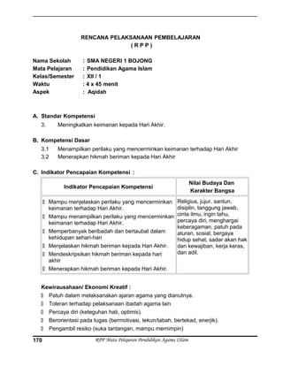 RENCANA PELAKSANAAN PEMBELAJARAN
( R P P )
Nama Sekolah : SMA NEGERI 1 BOJONG
Mata Pelajaran : Pendidikan Agama Islam
Kelas/Semester : XII / 1
Waktu : 4 x 45 menit
Aspek : Aqidah
A. Standar Kompetensi
3. Meningkatkan keimanan kepada Hari Akhir.
B. Kompetensi Dasar
3.1 Menampilkan perilaku yang mencerminkan keimanan terhadap Hari Akhir
3.2 Menerapkan hikmah beriman kepada Hari Akhir
C. Indikator Pencapaian Kompetensi :
Indikator Pencapaian Kompetensi
Nilai Budaya Dan
Karakter Bangsa
 Mampu menjelaskan perilaku yang mencerminkan
keimanan terhadap Hari Akhir.
 Mampu menampilkan perilaku yang mencerminkan
keimanan terhadap Hari Akhir.
 Memperbanyak beribadah dan bertaubat dalam
kehidupan sehari-hari
 Menjelaskan hikmah beriman kepada Hari Akhir.
 Mendeskripsikan hikmah beriman kepada hari
akhir
 Menerapkan hikmah beriman kepada Hari Akhir.
Religius, jujur, santun,
disiplin, tanggung jawab,
cinta ilmu, ingin tahu,
percaya diri, menghargai
keberagaman, patuh pada
aturan, sosial, bergaya
hidup sehat, sadar akan hak
dan kewajiban, kerja keras,
dan adil.
Kewirausahaan/ Ekonomi Kreatif :
 Patuh dalam melaksanakan ajaran agama yang dianutnya.
 Toleran terhadap pelaksanaan ibadah agama lain
 Percaya diri (keteguhan hati, optimis).
 Berorientasi pada tugas (bermotivasi, tekun/tabah, bertekad, enerjik).
 Pengambil resiko (suka tantangan, mampu memimpin)
RPP Mata Pelajaran Pendidikan Agama ISlam170
 