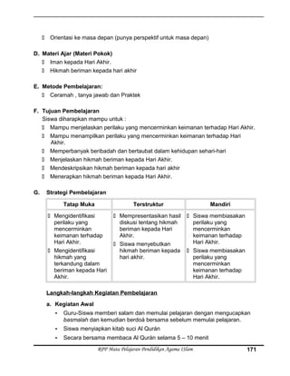  Orientasi ke masa depan (punya perspektif untuk masa depan)
D. Materi Ajar (Materi Pokok)
 Iman kepada Hari Akhir.
 Hikmah beriman kepada hari akhir
E. Metode Pembelajaran:
 Ceramah , tanya jawab dan Praktek
F. Tujuan Pembelajaran
Siswa diharapkan mampu untuk :
 Mampu menjelaskan perilaku yang mencerminkan keimanan terhadap Hari Akhir.
 Mampu menampilkan perilaku yang mencerminkan keimanan terhadap Hari
Akhir.
 Memperbanyak beribadah dan bertaubat dalam kehidupan sehari-hari
 Menjelaskan hikmah beriman kepada Hari Akhir.
 Mendeskripsikan hikmah beriman kepada hari akhir
 Menerapkan hikmah beriman kepada Hari Akhir.
G. Strategi Pembelajaran
Tatap Muka Terstruktur Mandiri
 Mengidentifikasi
perilaku yang
mencerminkan
keimanan terhadap
Hari Akhir.
 Mengidentifikasi
hikmah yang
terkandung dalam
beriman kepada Hari
Akhir.
 Mempresentasikan hasil
diskusi tentang hikmah
beriman kepada Hari
Akhir.
 Siswa menyebutkan
hikmah beriman kepada
hari akhir.
 Siswa membiasakan
perilaku yang
mencerminkan
keimanan terhadap
Hari Akhir.
 Siswa membiasakan
perilaku yang
mencerminkan
keimanan terhadap
Hari Akhir.
Langkah-langkah Kegiatan Pembelajaran
a. Kegiatan Awal
- Guru-Siswa memberi salam dan memulai pelajaran dengan mengucapkan
basmalah dan kemudian berdoá bersama sebelum memulai pelajaran.
- Siswa menyiapkan kitab suci Al Qurán
- Secara bersama membaca Al Qurán selama 5 – 10 menit
RPP Mata Pelajaran Pendidikan Agama ISlam 171
 
