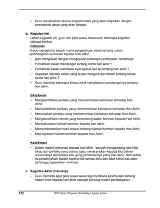 - Guru menjelaskan secara singkat materi yang akan diajarkan dengan
kompetensi dasar yang akan dicapai.
b. Kegiatan Inti
Dalam kegiatan inti, guru dan para siswa melakukan beberapa kegiatan
sebagai berikut:
Elaborasi
Untuk mengetahui sejauh mana pengetahuan siswa tentang materi
pembelajaran keimanan kepada Hari Akhir,
- guru mengawali dengan mengajukan beberapa pertanyaan, contohnya:
- Pernahkah kalian mendengar tentang cerita hari akhir ?
- Pernahkah kalian membaca ayat-ayat al-Qur’an tentang hari akhir ?
- Siapakah diantara kalian yang sudah mengerti dan faham tentang tanda-
tanda hari akhir ?.
- Guru meminta beberapa siswa untuk menjelaskan pandangannya tentang
hari akhir.
Eksplorasi
- Mengidentifikasi perilaku yang mencerminkan keimanan terhadap Hari
Akhir.
- Mempraktikkan perilaku yang mencerminkan keimanan terhadap Hari Akhir.
- Menerapkan perilaku yang mencerminkan keimanan terhadap Hari Akhir.
- Mengidentifikasi hikmah yang terkandung dalam beriman kepada Hari Akhir.
- Mendiskusikan hikmah beriman kepada hari akhir.
- Mempresentasikan hasil diskusi tentang hikmah beriman kepada Hari Akhir.
- Menunjukkan hikmah beriman kepada Hari Akhir.
Konfirmasi
- Dalam materi keimanan kepada hari akhir banyak mengandung nilai-nilai
sikap dan perilaku yang utama, yaitu menerangkan kepada kita bahwa
dunia hanya sementara ada ujung penantiannya yakni hari akhir, oleh sebab
itu perbanyaklah ibadah karena kita semau fana dan tidak kekal ada alam
pertanggung-jawaban nantinya.
c. Kegiatan Akhir (Penutup)
- Guru meminta agar para siswa sekali lagi membaca kesimpulan tentang
materi iman kepada hari akhir sebagai penutup materi pembelajaran.
RPP Mata Pelajaran Pendidikan Agama ISlam172
 