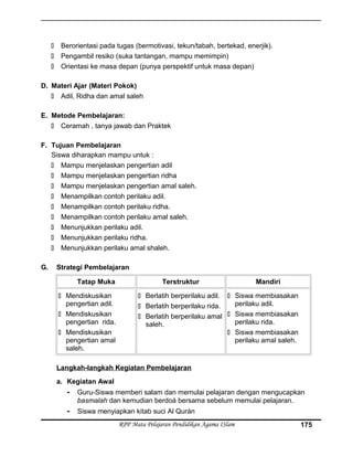 Berorientasi pada tugas (bermotivasi, tekun/tabah, bertekad, enerjik).
 Pengambil resiko (suka tantangan, mampu memimpin)
 Orientasi ke masa depan (punya perspektif untuk masa depan)
D. Materi Ajar (Materi Pokok)
 Adil, Ridha dan amal saleh
E. Metode Pembelajaran:
 Ceramah , tanya jawab dan Praktek
F. Tujuan Pembelajaran
Siswa diharapkan mampu untuk :
 Mampu menjelaskan pengertian adil
 Mampu menjelaskan pengertian ridha
 Mampu menjelaskan pengertian amal saleh.
 Menampilkan contoh perilaku adil.
 Menampilkan contoh perilaku ridha.
 Menampilkan contoh perilaku amal saleh.
 Menunjukkan perilaku adil.
 Menunjukkan perilaku ridha.
 Menunjukkan perilaku amal shaleh.
G. Strategi Pembelajaran
Tatap Muka Terstruktur Mandiri
 Mendiskusikan
pengertian adil.
 Mendiskusikan
pengertian rida.
 Mendiskusikan
pengertian amal
saleh.
 Berlatih berperilaku adil.
 Berlatih berperilaku rida.
 Berlatih berperilaku amal
saleh.
 Siswa membiasakan
perilaku adil.
 Siswa membiasakan
perilaku rida.
 Siswa membiasakan
perilaku amal saleh.
Langkah-langkah Kegiatan Pembelajaran
a. Kegiatan Awal
- Guru-Siswa memberi salam dan memulai pelajaran dengan mengucapkan
basmalah dan kemudian berdoá bersama sebelum memulai pelajaran.
- Siswa menyiapkan kitab suci Al Qurán
RPP Mata Pelajaran Pendidikan Agama ISlam 175
 