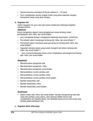 - Secara bersama membaca Al Qurán selama 5 – 10 menit
- Guru menjelaskan secara singkat materi yang akan diajarkan dengan
kompetensi dasar yang akan dicapai.
b. Kegiatan Inti
Dalam kegiatan inti, guru dan para siswa melakukan beberapa kegiatan
sebagai berikut:
Elaborasi
Untuk mengetahui sejauh mana pengetahuan siswa tentang materi
pembelajaran adil, ridha, dan amal shaleh,
- guru mengawali dengan mengajukan beberapa pertanyaan, contohnya:
- Pernahkah kalian mendengar tentang adil, ridha, dan amal shaleh ?
- Pernahkah kalian membaca ayat-ayat al-Qur’an tentang adil, ridha, dan
amal shaleh?
- Siapakah diantara kalian yang sudah mengerti dan faham tentang adil,
ridha, dan amal shaleh ?.
- - Guru meminta beberapa siswa untuk menjelaskan pandangannya tentang
adil, ridha, dan amal shaleh.
Eksplorasi
- Mendiskusikan pengertian adil.
- Mendiskusikan pengertian ridha.
- Mendiskusikan pengertian amal shaleh.
- Mempraktikkan contoh perilaku adil.
- Mempraktikkan contoh perilaku ridha.
- Mempraktikkan contoh perilaku amal shaleh.
- Berlatih berperilaku adil.
- Berlatih berperilaku ridha.
- Berlatih berperilaku amal shaleh.
Konfirmasi
- Dalam materi adil, ridha, dan amal shaleh banyak mengandung nilai-nilai
sikap dan perilaku yang utama, yaitu berbuat adillah karena adil
mendekatkan diri kepada takwa, dan ikhlaslah karena kunci kemurnian jiwa
terlatak pada keikhlasan hati
c. Kegiatan Akhir (Penutup)
RPP Mata Pelajaran Pendidikan Agama ISlam176
 