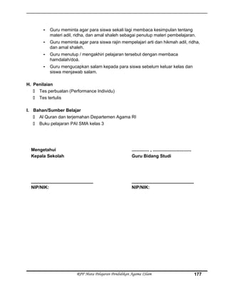 - Guru meminta agar para siswa sekali lagi membaca kesimpulan tentang
materi adil, ridha, dan amal shaleh sebagai penutup materi pembelajaran.
- Guru meminta agar para siswa rajin mempelajari arti dan hikmah adil, ridha,
dan amal shaleh.
- Guru menutup / mengakhiri pelajaran tersebut dengan membaca
hamdalah/doá.
- Guru mengucapkan salam kepada para siswa sebelum keluar kelas dan
siswa menjawab salam.
H. Penilaian
 Tes perbuatan (Performance Individu)
 Tes tertulis
I. Bahan/Sumber Belajar
 Al Quran dan terjemahan Departemen Agama RI
 Buku pelajaran PAI SMA kelas 3
Mengetahui
Kepala Sekolah
_________________________
NIP/NIK:
.............. , ...............................
Guru Bidang Studi
_________________________
NIP/NIK:
RPP Mata Pelajaran Pendidikan Agama ISlam 177
 