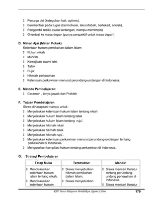  Percaya diri (keteguhan hati, optimis).
 Berorientasi pada tugas (bermotivasi, tekun/tabah, bertekad, enerjik).
 Pengambil resiko (suka tantangan, mampu memimpin)
 Orientasi ke masa depan (punya perspektif untuk masa depan)
D. Materi Ajar (Materi Pokok)
Ketentuan hukum pernikahan dalam Islam
 Rukun nikah
 Muhrim
 Kewajiban suami istri.
 Talak
 Ruju’
 Hikmah perkawinan
 Ketentuan perkawinan menurut perundang-undangan di Indonesia.
E. Metode Pembelajaran:
 Ceramah , tanya jawab dan Praktek
F. Tujuan Pembelajaran
Siswa diharapkan mampu untuk :
 Menjelaskan ketentuan hukum Islam tentang nikah
 Menjelaskan hukum Islam tentang talak
 Menjelaskan hukum Islam tentang ruju’.
 Menjelaskan hikmah nikah
 Menjelaskan hikmah talak.
 Menjelaskan hikmah ruju’.
 Menjelaskan ketentuan perkawinan menurut perundang-undangan tentang
perkawinan di Indonesia.
 Menguraikan kompilasi hukum tentang perkawinan di Indonesia.
G. Strategi Pembelajaran
Tatap Muka Terstruktur Mandiri
 Mendiskusikan
ketentuan hukum
Islam tentang nikah.
 Mendiskusikan
ketentuan hukum
 Siswa menyebutkan
hikmah pernikahan
dalam Islam.
 Siswa menyebutkan
 Siswa mencari literatur
tentang perundang-
undang perkawinan di
Indonesia.
 Siswa mencari literatur
RPP Mata Pelajaran Pendidikan Agama ISlam 179
 