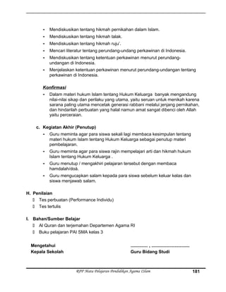 - Mendiskusikan tentang hikmah pernikahan dalam Islam.
- Mendiskusikan tentang hikmah talak.
- Mendiskusikan tentang hikmah ruju’.
- Mencari literatur tentang perundang-undang perkawinan di Indonesia.
- Mendiskusikan tentang ketentuan perkawinan menurut perundang-
undangan di Indonesia.
- Menjelaskan ketentuan perkawinan menurut perundang-undangan tentang
perkawinan di Indonesia.
Konfirmasi
- Dalam materi hukum Islam tentang Hukum Keluarga banyak mengandung
nilai-nilai sikap dan perilaku yang utama, yaitu seruan untuk menikah karena
sarana paling utama mencetak generasi rabbani melalui jenjang pernikahan,
dan hindarilah perbuatan yang halal namun amat sangat dibenci oleh Allah
yaitu perceraian.
c. Kegiatan Akhir (Penutup)
- Guru meminta agar para siswa sekali lagi membaca kesimpulan tentang
materi hukum Islam tentang Hukum Keluarga sebagai penutup materi
pembelajaran.
- Guru meminta agar para siswa rajin mempelajari arti dan hikmah hukum
Islam tentang Hukum Keluarga .
- Guru menutup / mengakhiri pelajaran tersebut dengan membaca
hamdalah/doá.
- Guru mengucapkan salam kepada para siswa sebelum keluar kelas dan
siswa menjawab salam.
H. Penilaian
 Tes perbuatan (Performance Individu)
 Tes tertulis
I. Bahan/Sumber Belajar
 Al Quran dan terjemahan Departemen Agama RI
 Buku pelajaran PAI SMA kelas 3
Mengetahui
Kepala Sekolah
.............. , ...............................
Guru Bidang Studi
RPP Mata Pelajaran Pendidikan Agama ISlam 181
 