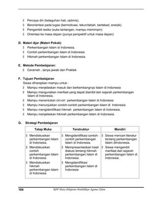  Percaya diri (keteguhan hati, optimis).
 Berorientasi pada tugas (bermotivasi, tekun/tabah, bertekad, enerjik).
 Pengambil resiko (suka tantangan, mampu memimpin)
 Orientasi ke masa depan (punya perspektif untuk masa depan)
D. Materi Ajar (Materi Pokok)
 Perkembangan Islam di Indonesia.
 Contoh perkembangan Islam di Indonesia
 Hikmah perkembangan Islam di Indonesia.
E. Metode Pembelajaran:
 Ceramah , tanya jawab dan Praktek
F. Tujuan Pembelajaran
Siswa diharapkan mampu untuk :
 Mampu menjelaskan masuk dan berkembangnya Islam di Indonesia
 Mampu menguraikan manfaat yang dapat diambil dari sejarah perkembangan
Islam di Indonesia.
 Mampu menentukan ciri-ciri perkembangan Islam di Indonesia
 Mampu menunjukkan contoh-contoh perkembangan Islam di Indonesia
 Mampu mengidentifikasi hikmah perkembangan Islam di Indonesia.
 Mampu menjelaskan hikmah perkembangan Islam di Indonesia.
G. Strategi Pembelajaran
Tatap Muka Terstruktur Mandiri
 Mendiskusikan
perkembangan Islam
di Indonesia.
 Mendiskusikan
contoh
perkembangan Islam
di Indonesia.
 Mendiskusikan
hikmah
perkembangan Islam
di Indonesia.
 Mengidentifikasi contoh-
contoh perkembangan
Islam di Indonesia.
 Mempresentasikan hasil
diskusi tentang hikmah
perkembangan Islam di
Indonesia.
 Mengidentifikasi
perkembangan Islam di
Indonesia
 Siswa mencari literatur
tentang perkembangan
Islam diIndonesia.
 Siswa mengambil
manfaat dari sejarah
perkembangan Islam di
Indonesia.
RPP Mata Pelajaran Pendidikan Agama ISlam184
 