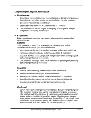 Langkah-langkah Kegiatan Pembelajaran
a. Kegiatan Awal
- Guru-Siswa memberi salam dan memulai pelajaran dengan mengucapkan
basmalah dan kemudian berdoá bersama sebelum memulai pelajaran.
- Siswa menyiapkan kitab suci Al Qurán
- Secara bersama membaca Al Qurán selama 5 – 10 menit
- Guru menjelaskan secara singkat materi yang akan diajarkan dengan
kompetensi dasar yang akan dicapai.
b. Kegiatan Inti
Dalam kegiatan inti, guru dan para siswa melakukan beberapa kegiatan
sebagai berikut:
Elaborasi
Untuk mengetahui sejauh mana pengetahuan siswa tentang materi
pembelajaran perkembangan Islam di Indonesia,
- guru mengawali dengan mengajukan beberapa pertanyaan, contohnya:
- Pernahkah kalian mendengar perkembangan Islam di Indonesia?
- Siapakah diantara kalian yang sudah mengerti dan faham tentang sejarah
perkembangan Islam di Indonesia ?.
- Guru meminta beberapa siswa untuk menjelaskan pandangannya tentang
perkembangan Islam di Indonesia.
Eksplorasi
- Mencari literatur tentang perkembangan Islam diIndonesia.
- Mendiskusikan perkembangan Islam di Indonesia.
- Menunjukkan manfaat sejarah perkembangan Islam di Indonesia.
- Mengidentifikasi contoh-contoh perkembangan Islam di Indonesia.
- Mendiskusikan contoh perkembangan Islam di Indonesia.
Konfirmasi
- Dalam materi perkembangan Islam diIndonesia banyak mengandung nilai-
nilai sikap dan perilaku yang utama, yaitu sejarah mengenai keagungan
nilai-nilai Islam yang berkembang di Nusantara secara cepat menunjukan
betapa gigihnya mereka menyebarkan agama Allah ini dengan ataupun
tanpa sarana yang memadai, bagaimana dengan kita….? Yang telah hidup
pada jaman modern dengan sarana teknologi canggih, mungkinkah Islam
akan menyebar lebih luas melalui diri kita atau sebaliknya,……!.
RPP Mata Pelajaran Pendidikan Agama ISlam 185
 