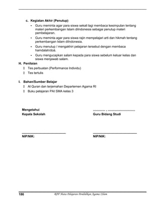 c. Kegiatan Akhir (Penutup)
- Guru meminta agar para siswa sekali lagi membaca kesimpulan tentang
materi perkembangan Islam diIndonesia sebagai penutup materi
pembelajaran.
- Guru meminta agar para siswa rajin mempelajari arti dan hikmah tentang
perkembangan Islam diIndonesia.
- Guru menutup / mengakhiri pelajaran tersebut dengan membaca
hamdalah/doá.
- Guru mengucapkan salam kepada para siswa sebelum keluar kelas dan
siswa menjawab salam.
H. Penilaian
 Tes perbuatan (Performance Individu)
 Tes tertulis
I. Bahan/Sumber Belajar
 Al Quran dan terjemahan Departemen Agama RI
 Buku pelajaran PAI SMA kelas 3
Mengetahui
Kepala Sekolah
_________________________
NIP/NIK:
.............. , ...............................
Guru Bidang Studi
_________________________
NIP/NIK:
RPP Mata Pelajaran Pendidikan Agama ISlam186
 
