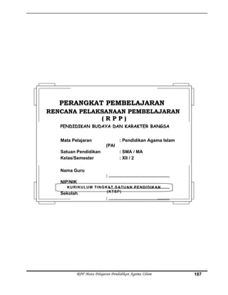 RPP Mata Pelajaran Pendidikan Agama ISlam 187
KURIKULUM TINGKAT SATUAN PENDIDIKAN
(KTSP)
PERANGKAT PEMBELAJARANPERANGKAT PEMBELAJARAN
RENCANA PELAKSANAAN PEMBELAJARANRENCANA PELAKSANAAN PEMBELAJARAN
( R P P )( R P P )
PENDIDIKAN BUDAYA DAN KARAKTER BANGSA
Mata Pelajaran : Pendidikan Agama Islam
(PAI
Satuan Pendidikan : SMA / MA
Kelas/Semester : XII / 2
Nama Guru
: .................................................
NIP/NIK
: .................................................
Sekolah
: .................................................
 