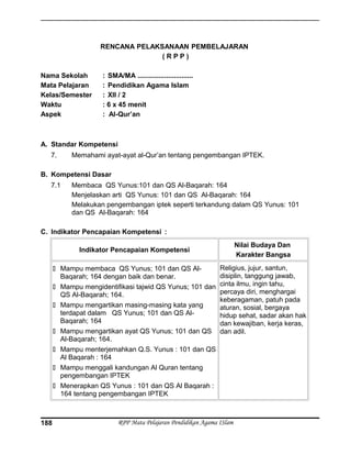 RENCANA PELAKSANAAN PEMBELAJARAN
( R P P )
Nama Sekolah : SMA/MA .............................
Mata Pelajaran : Pendidikan Agama Islam
Kelas/Semester : XII / 2
Waktu : 6 x 45 menit
Aspek : Al-Qur’an
A. Standar Kompetensi
7. Memahami ayat-ayat al-Qur’an tentang pengembangan IPTEK.
B. Kompetensi Dasar
7.1 Membaca QS Yunus:101 dan QS Al-Baqarah: 164
Menjelaskan arti QS Yunus: 101 dan QS Al-Baqarah: 164
Melakukan pengembangan iptek seperti terkandung dalam QS Yunus: 101
dan QS Al-Baqarah: 164
C. Indikator Pencapaian Kompetensi :
Indikator Pencapaian Kompetensi
Nilai Budaya Dan
Karakter Bangsa
 Mampu membaca QS Yunus; 101 dan QS Al-
Baqarah; 164 dengan baik dan benar.
 Mampu mengidentifikasi tajwid QS Yunus; 101 dan
QS Al-Baqarah; 164.
 Mampu mengartikan masing-masing kata yang
terdapat dalam QS Yunus; 101 dan QS Al-
Baqarah; 164
 Mampu mengartikan ayat QS Yunus; 101 dan QS
Al-Baqarah; 164.
 Mampu menterjemahkan Q.S. Yunus : 101 dan QS
Al Baqarah : 164
 Mampu menggali kandungan Al Quran tentang
pengembangan IPTEK
 Menerapkan QS Yunus : 101 dan QS Al Baqarah :
164 tentang pengembangan IPTEK
Religius, jujur, santun,
disiplin, tanggung jawab,
cinta ilmu, ingin tahu,
percaya diri, menghargai
keberagaman, patuh pada
aturan, sosial, bergaya
hidup sehat, sadar akan hak
dan kewajiban, kerja keras,
dan adil.
RPP Mata Pelajaran Pendidikan Agama ISlam188
 