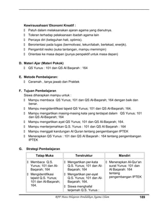 Kewirausahaan/ Ekonomi Kreatif :
 Patuh dalam melaksanakan ajaran agama yang dianutnya.
 Toleran terhadap pelaksanaan ibadah agama lain
 Percaya diri (keteguhan hati, optimis).
 Berorientasi pada tugas (bermotivasi, tekun/tabah, bertekad, enerjik).
 Pengambil resiko (suka tantangan, mampu memimpin)
 Orientasi ke masa depan (punya perspektif untuk masa depan)
D. Materi Ajar (Materi Pokok)
 QS Yunus : 101 dan QS Al Baqarah : 164
E. Metode Pembelajaran:
 Ceramah , tanya jawab dan Praktek
F. Tujuan Pembelajaran
Siswa diharapkan mampu untuk :
 Mampu membaca QS Yunus; 101 dan QS Al-Baqarah; 164 dengan baik dan
benar.
 Mampu mengidentifikasi tajwid QS Yunus; 101 dan QS Al-Baqarah; 164.
 Mampu mengartikan masing-masing kata yang terdapat dalam QS Yunus; 101
dan QS Al-Baqarah; 164
 Mampu mengartikan ayat QS Yunus; 101 dan QS Al-Baqarah; 164.
 Mampu menterjemahkan Q.S. Yunus : 101 dan QS Al Baqarah : 164
 Mampu menggali kandungan Al Quran tentang pengembangan IPTEK
 Menerapkan QS Yunus : 101 dan QS Al Baqarah : 164 tentang pengembangan
IPTEK
G. Strategi Pembelajaran
Tatap Muka Terstruktur Mandiri
 Membaca Q.S.
Yunus; 101 dan Al-
Baqarah; 164
 Mengidentifikasi
tajwid Q.S. Yunus;
101 dan Al-Baqarah;
164.
 Mengartikan per-kata
Q.S. Yunus; 101 dan Al-
Baqarah; 164
 Mengartikan per-ayat
Q.S. Yunus; 101 dan Al-
Baqarah; 164.
 Siswa menghafal
terjemah Q.S. Yunus :
 Menerapkan Al-Qur’an
surat Yunus: 101 dan
Al Baqarah: 164
tentang
pengembangan IPTEK
RPP Mata Pelajaran Pendidikan Agama ISlam 189
 