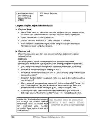  Mendiskusikan Al-
Qur’an tentang
pengembangan
IPTEK
101 dan Al Baqarah :
164
Langkah-langkah Kegiatan Pembelajaran
a. Kegiatan Awal
- Guru-Siswa memberi salam dan memulai pelajaran dengan mengucapkan
basmalah dan kemudian berdoá bersama sebelum memulai pelajaran.
- Siswa menyiapkan kitab suci Al Qurán
- Secara bersama membaca Al Qurán selama 5 – 10 menit
- Guru menjelaskan secara singkat materi yang akan diajarkan dengan
kompetensi dasar yang akan dicapai.
b. Kegiatan Inti
Dalam kegiatan inti, guru dan para siswa melakukan beberapa kegiatan
sebagai berikut:
Elaborasi
Untuk mengetahui sejauh mana pengetahuan siswa tentang materi
pembelajaran Memahami ayat-ayat al-Qur’an tentang pengembangan IPTEK,
- guru mengawali dengan mengajukan beberapa pertanyaan, contohnya:
- Pernahkah kalian mendengar tentang IPTEK ?
- Pernahkah kalian membaca ayat-ayat al-Qur’an tentang yang berhubungan
dengan teknologi ?
- Siapakah diantara kalian yang sudah hafal ayat-ayat al-Qur’an tentang ilmu
dan teknologi ?
- Guru menunjuk seorang siswa yang sudah fasih membaca QS Yunus : 101
dan QS Al Baqarah : 164, untuk memimpin teman-temannya membaca
bersama-sama di bawah bimbingan guru 2 sampai dengan 3 kali.
- Setelah para siswa selesai membaca secara klasikal, guru menunjuk
beberapa siswa untuk membaca QS Yunus : 101, yaitu sebagai berikut.
Katakanlah: "Perhatikanlah apa yang
ada di langit dan di bumi. Tidaklah
bermanfaat tanda kekuasaan Allah
dan rasul-rasul yang memberi
peringatan bagi orang-orang yang
tidak beriman".
    
    
     
RPP Mata Pelajaran Pendidikan Agama ISlam190
 