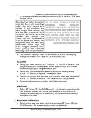 - Setelah para siswa selesai membaca secara klasikal,
guru menunjuk beberapa siswa untuk membaca QS Al Baqarah : 164, yaitu
sebagai berikut.
Sesungguhnya dalam penciptaan
langit dan bumi, silih bergantinya
malam dan siang, bahtera yang
berlayar di laut membawa apa
yang berguna bagi manusia, dan
apa yang Allah turunkan dari langit
berupa air, lalu dengan air itu Dia
hidupkan bumi sesudah mati
(kering) -nya dan Dia sebarkan di
bumi itu segala jenis hewan, dan
pengisaran angin dan awan yang
dikendalikan antara langit dan
bumi; Sungguh (terdapat) tanda-
tanda (keesaan dan kebesaran
Allah) bagi kaum yang memikirkan.
    
  
    
      
     
     
   
   
   
- Guru meminta beberapa siswa untuk menjelaskan hukum bacaan yang
terdapat dalam QS Yunus : 101 dan QS Al Baqarah : 164.
Eksplorasi
- Selanjutnya siswa membaca arti QS Yunus : 101 dan QS Al Baqarah : 164,
dengan berpedoman kepada Al Qur’an dan terjemahannya atau sumber
bacaan lainnya dengan pengamatan dari guru.
- Selanjutnya, guru mengajukan beberapa pertanyaan tentang arti QS
Yunus : 101 dan QS Al Baqarah : 164 kepada siswa.
- Setelah mengartikan ayat demi ayat, guru meminta siswa agar menyalin QS
Yunus : 101 dan QS Al Baqarah : 164 berikut artinya dengan benar.
- Siswa diminta untuk menyampaikan hasil diskusi kelompok.
Konfirmasi
- Dalam QS Yunus : 101 dan QS Al Baqarah : 164 banyak mengandung nilai-
nilai sikap dan perilaku yang utama, yaitu kewajiban menuntut ilmu dan
mengembangkanya kearah perbaikan yang semuanya diperuntukan bagi
kemajuan dunia Islam.
c. Kegiatan Akhir (Penutup)
- Guru meminta agar para siswa sekali lagi membaca QS Yunus : 101 dan
QS Al Baqarah : 164 sebagai penutup materi pembelajaran.
RPP Mata Pelajaran Pendidikan Agama ISlam 191
 