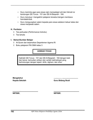 - Guru meminta agar para siswa rajin mempelajari arti dan hikmah isi
kandungan QS Yunus : 101 dan QS Al Baqarah : 164.
- Guru menutup / mengakhiri pelajaran tersebut dengan membaca
hamdalah/doá.
- Guru mengucapkan salam kepada para siswa sebelum keluar kelas dan
siswa menjawab salam.
H. Penilaian
 Tes perbuatan (Performance Individu)
 Tes tertulis
I. Bahan/Sumber Belajar
 Al Quran dan terjemahan Departemen Agama RI
 Buku pelajaran PAI SMA kelas 3
Salinlah QS Yunus : 101 dan QS Al Baqarah : 164 dengan baik
dan benar, kemudian artikan dan carilah kalimat/ayat yang
berhubungan dengan tajwid: ikhfa, idgham, dan izhar.
Mengetahui
Kepala Sekolah
_________________________
NIP/NIK:
.............. , ...............................
Guru Bidang Studi
_________________________
NIP/NIK:
RPP Mata Pelajaran Pendidikan Agama ISlam192
LEMBAR TUGAS
 