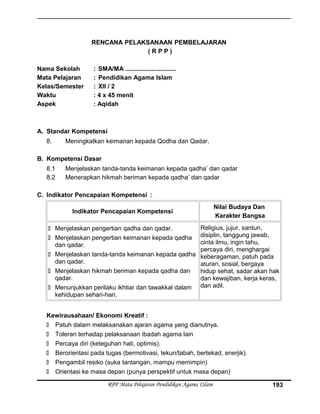 RENCANA PELAKSANAAN PEMBELAJARAN
( R P P )
Nama Sekolah : SMA/MA .............................
Mata Pelajaran : Pendidikan Agama Islam
Kelas/Semester : XII / 2
Waktu : 4 x 45 menit
Aspek : Aqidah
A. Standar Kompetensi
8. Meningkatkan keimanan kepada Qodha dan Qadar.
B. Kompetensi Dasar
8.1 Menjelaskan tanda-tanda keimanan kepada qadha’ dan qadar
8.2 Menerapkan hikmah beriman kepada qadha’ dan qadar
C. Indikator Pencapaian Kompetensi :
Indikator Pencapaian Kompetensi
Nilai Budaya Dan
Karakter Bangsa
 Menjelaskan pengertian qadha dan qadar.
 Menjelaskan pengertian keimanan kepada qadha
dan qadar.
 Menjelaskan tanda-tanda keimanan kepada qadha
dan qadar.
 Menjelaskan hikmah beriman kepada qadha dan
qadar.
 Menunjukkan perilaku ikhtiar dan tawakkal dalam
kehidupan sehari-hari.
Religius, jujur, santun,
disiplin, tanggung jawab,
cinta ilmu, ingin tahu,
percaya diri, menghargai
keberagaman, patuh pada
aturan, sosial, bergaya
hidup sehat, sadar akan hak
dan kewajiban, kerja keras,
dan adil.
Kewirausahaan/ Ekonomi Kreatif :
 Patuh dalam melaksanakan ajaran agama yang dianutnya.
 Toleran terhadap pelaksanaan ibadah agama lain
 Percaya diri (keteguhan hati, optimis).
 Berorientasi pada tugas (bermotivasi, tekun/tabah, bertekad, enerjik).
 Pengambil resiko (suka tantangan, mampu memimpin)
 Orientasi ke masa depan (punya perspektif untuk masa depan)
RPP Mata Pelajaran Pendidikan Agama ISlam 193
 