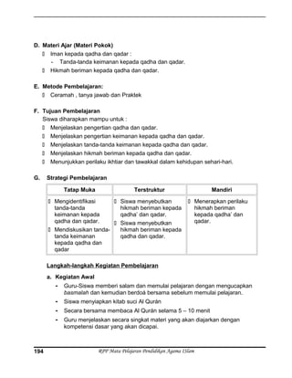 D. Materi Ajar (Materi Pokok)
 Iman kepada qadha dan qadar :
- Tanda-tanda keimanan kepada qadha dan qadar.
 Hikmah beriman kepada qadha dan qadar.
E. Metode Pembelajaran:
 Ceramah , tanya jawab dan Praktek
F. Tujuan Pembelajaran
Siswa diharapkan mampu untuk :
 Menjelaskan pengertian qadha dan qadar.
 Menjelaskan pengertian keimanan kepada qadha dan qadar.
 Menjelaskan tanda-tanda keimanan kepada qadha dan qadar.
 Menjelaskan hikmah beriman kepada qadha dan qadar.
 Menunjukkan perilaku ikhtiar dan tawakkal dalam kehidupan sehari-hari.
G. Strategi Pembelajaran
Tatap Muka Terstruktur Mandiri
 Mengidentifikasi
tanda-tanda
keimanan kepada
qadha dan qadar.
 Mendiskusikan tanda-
tanda keimanan
kepada qadha dan
qadar
 Siswa menyebutkan
hikmah beriman kepada
qadha’ dan qadar.
 Siswa menyebutkan
hikmah beriman kepada
qadha dan qadar.
 Menerapkan perilaku
hikmah beriman
kepada qadha’ dan
qadar.
Langkah-langkah Kegiatan Pembelajaran
a. Kegiatan Awal
- Guru-Siswa memberi salam dan memulai pelajaran dengan mengucapkan
basmalah dan kemudian berdoá bersama sebelum memulai pelajaran.
- Siswa menyiapkan kitab suci Al Qurán
- Secara bersama membaca Al Qurán selama 5 – 10 menit
- Guru menjelaskan secara singkat materi yang akan diajarkan dengan
kompetensi dasar yang akan dicapai.
RPP Mata Pelajaran Pendidikan Agama ISlam194
 