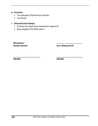 H. Penilaian
 Tes perbuatan (Performance Individu)
 Tes tertulis
I. Bahan/Sumber Belajar
 Al Quran dan terjemahan Departemen Agama RI
 Buku pelajaran PAI SMA kelas 3
Mengetahui
Kepala Sekolah
_________________________
NIP/NIK:
.............. , ...............................
Guru Bidang Studi
_________________________
NIP/NIK:
RPP Mata Pelajaran Pendidikan Agama ISlam196
 