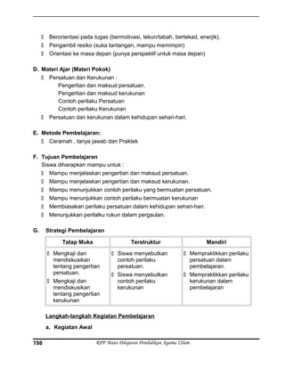  Berorientasi pada tugas (bermotivasi, tekun/tabah, bertekad, enerjik).
 Pengambil resiko (suka tantangan, mampu memimpin)
 Orientasi ke masa depan (punya perspektif untuk masa depan)
D. Materi Ajar (Materi Pokok)
 Persatuan dan Kerukunan :
Pengertian dan maksud persatuan.
Pengertian dan maksud kerukunan
Contoh perilaku Persatuan
Contoh perilaku Kerukunan
 Persatuan dan kerukunan dalam kehidupan sehari-hari.
E. Metode Pembelajaran:
 Ceramah , tanya jawab dan Praktek
F. Tujuan Pembelajaran
Siswa diharapkan mampu untuk :
 Mampu menjelaskan pengertian dan maksud persatuan.
 Mampu menjelaskan pengertian dan maksud kerukunan.
 Mampu menunjukkan contoh perilaku yang bermuatan persatuan.
 Mampu menunjukkan contoh perilaku bermuatan kerukunan
 Membiasakan perilaku persatuan dalam kehidupan sehari-hari.
 Menunjukkan perilalku rukun dalam pergaulan.
G. Strategi Pembelajaran
Tatap Muka Terstruktur Mandiri
 Mengkaji dan
mendiskusikan
tentang pengertian
persatuan.
 Mengkaji dan
mendiskusikan
tentang pengertian
kerukunan
 Siswa menyebutkan
contoh perilaku
persatuan.
 Siswa menyebutkan
contoh perilaku
kerukunan
 Mempraktikkan perilaku
persatuan dalam
pembelajaran.
 Mempraktikkan perilaku
kerukunan dalam
pembelajaran
Langkah-langkah Kegiatan Pembelajaran
a. Kegiatan Awal
RPP Mata Pelajaran Pendidikan Agama ISlam198
 