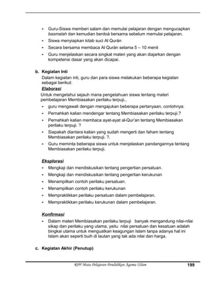 - Guru-Siswa memberi salam dan memulai pelajaran dengan mengucapkan
basmalah dan kemudian berdoá bersama sebelum memulai pelajaran.
- Siswa menyiapkan kitab suci Al Qurán
- Secara bersama membaca Al Qurán selama 5 – 10 menit
- Guru menjelaskan secara singkat materi yang akan diajarkan dengan
kompetensi dasar yang akan dicapai.
b. Kegiatan Inti
Dalam kegiatan inti, guru dan para siswa melakukan beberapa kegiatan
sebagai berikut:
Elaborasi
Untuk mengetahui sejauh mana pengetahuan siswa tentang materi
pembelajaran Membiasakan perilaku terpuji.,
- guru mengawali dengan mengajukan beberapa pertanyaan, contohnya:
- Pernahkah kalian mendengar tentang Membiasakan perilaku terpuji.?
- Pernahkah kalian membaca ayat-ayat al-Qur’an tentang Membiasakan
perilaku terpuji. ?
- Siapakah diantara kalian yang sudah mengerti dan faham tentang
Membiasakan perilaku terpuji. ?.
- Guru meminta beberapa siswa untuk menjelaskan pandangannya tentang
Membiasakan perilaku terpuji.
Eksplorasi
- Mengkaji dan mendiskusikan tentang pengertian persatuan.
- Mengkaji dan mendiskusikan tentang pengertian kerukunan
- Menampilkan contoh perilaku persatuan.
- Menampilkan contoh perilaku kerukunan
- Mempraktikkan perilaku persatuan dalam pembelajaran.
- Mempraktikkan perilaku kerukunan dalam pembelajaran.
Konfirmasi
- Dalam materi Membiasakan perilaku terpuji banyak mengandung nilai-nilai
sikap dan perilaku yang utama, yaitu nilai persatuan dan kesatuan adalah
bingkai utama untuk menguatkan keagungan Islam tanpa adanya hal ini
Islam akan seperti buih di lautan yang tak ada nilai dan harga.
c. Kegiatan Akhir (Penutup)
RPP Mata Pelajaran Pendidikan Agama ISlam 199
 